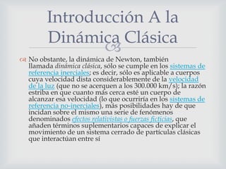 Introducción A la
         Dinámica Clásica
                
 No obstante, la dinámica de Newton, también
  llamada dinámica clásica, sólo se cumple en los sistemas de
  referencia inerciales; es decir, sólo es aplicable a cuerpos
  cuya velocidad dista considerablemente de la velocidad
  de la luz (que no se acerquen a los 300.000 km/s); la razón
  estriba en que cuanto más cerca esté un cuerpo de
  alcanzar esa velocidad (lo que ocurriría en los sistemas de
  referencia no-inerciales), más posibilidades hay de que
  incidan sobre el mismo una serie de fenómenos
  denominados efectos relativistas o fuerzas ficticias, que
  añaden términos suplementarios capaces de explicar el
  movimiento de un sistema cerrado de partículas clásicas
  que interactúan entre sí
 