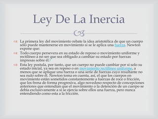 Ley De La Inercia
                  
 La primera ley del movimiento rebate la idea aristotélica de que un cuerpo
  sólo puede mantenerse en movimiento si se le aplica una fuerza. Newton
  expone que:
 Todo cuerpo persevera en su estado de reposo o movimiento uniforme y
  rectilíneo a no ser que sea obligado a cambiar su estado por fuerzas
  impresas sobre él.5
 Esta ley postula, por tanto, que un cuerpo no puede cambiar por sí solo su
  estado inicial, ya sea en reposo o en movimiento rectilíneo uniforme, a
  menos que se aplique una fuerza o una serie de fuerzas cuyo resultante no
  sea nulo sobre él. Newton toma en cuenta, así, el que los cuerpos en
  movimiento están sometidos constantemente a fuerzas de roce o fricción,
  que los frena de forma progresiva, algo novedoso respecto de concepciones
  anteriores que entendían que el movimiento o la detención de un cuerpo se
  debía exclusivamente a si se ejercía sobre ellos una fuerza, pero nunca
  entendiendo como esta a la fricción.
 
