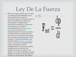 Ley De La Fuerza
                     
 Esta ley explica qué ocurre si sobre
  un cuerpo en movimiento (cuya
  masa no tiene por qué ser
  constante) actúa una fuerza neta: la
  fuerza modificará el estado de
  movimiento, cambiando la
  velocidad en módulo o dirección.
  En concreto, los cambios
  experimentados en el momento
  lineal de un cuerpo son
  proporcionales a la fuerza motriz y
  se desarrollan en la dirección de
  esta; esto es, las fuerzas son causas
  que producen aceleraciones en los
  cuerpos. Consecuentemente, hay
  relación entre la causa y el efecto,
  esto es, la fuerza y la aceleración
  están relacionadas. Dicho
  sintéticamente, la fuerza se define
  simplemente en función del
  momento en que se aplica a un
  objeto, con lo que dos fuerzas serán
  iguales si causan la misma tasa de
  cambio en el momento del objeto.
 