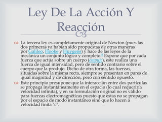 Ley De La Acción Y
           Reacción
              
 La tercera ley es completamente original de Newton (pues las
  dos primeras ya habían sido propuestas de otras maneras
  por Galileo, Hooke y Huygens) y hace de las leyes de la
  mecánica un conjunto lógico y completo.8 Expone que por cada
  fuerza que actúa sobre un cuerpo (empuje), este realiza una
  fuerza de igual intensidad, pero de sentido contrario sobre el
  cuerpo que la produjo. Dicho de otra forma, las fuerzas,
  situadas sobre la misma recta, siempre se presentan en pares de
  igual magnitud y de dirección, pero con sentido opuesto.
 Este principio presupone que la interacción entre dos partículas
  se propaga instantáneamente en el espacio (lo cual requeriría
  velocidad infinita), y en su formulación original no es válido
  para fuerzas electromagnéticas puesto que estas no se propagan
  por el espacio de modo instantáneo sino que lo hacen a
  velocidad finita "c".
 