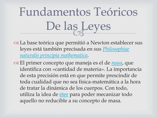 Fundamentos Teóricos
      De las Leyes
           
 La base teórica que permitió a Newton establecer sus
  leyes está también precisada en sus Philosophiae
  naturalis principia mathematica.
 El primer concepto que maneja es el de masa, que
  identifica con «cantidad de materia». La importancia
  de esta precisión está en que permite prescindir de
  toda cualidad que no sea física-matemática a la hora
  de tratar la dinámica de los cuerpos. Con todo,
  utiliza la idea de éter para poder mecanizar todo
  aquello no reducible a su concepto de masa.
 