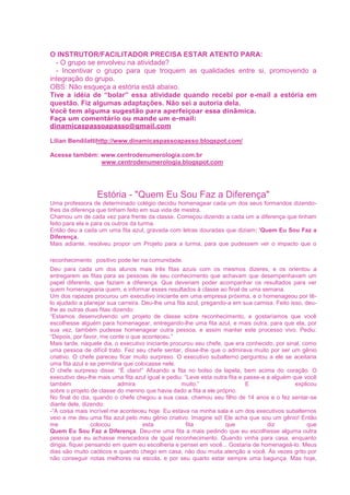 O INSTRUTOR/FACILITADOR PRECISA ESTAR ATENTO PARA:
- O grupo se envolveu na atividade?
- Incentivar o grupo para que troquem as qualidades entre si, promovendo a
integração do grupo.
OBS: Não esqueça a estória está abaixo.
Tive a idéia de “bolar” essa atividade quando recebi por e-mail a estória em
questão. Fiz algumas adaptações. Não sei a autoria dela.
Você tem alguma sugestão para aperfeiçoar essa dinâmica.
Faça um comentário ou mande um e-mail:
dinamicaspassoapasso@gmail.com
Lilian Bendilattihttp://www.dinamicaspassoapasso.blogspot.com/
Acesse também: www.centrodenumerologia.com.br
www.centrodenumerologia.blogspot.com
Estória - "Quem Eu Sou Faz a Diferença"
Uma professora de determinado colégio decidiu homenagear cada um dos seus formandos dizendo-
lhes da diferença que tinham feito em sua vida de mestra.
Chamou um de cada vez para frente da classe. Começou dizendo a cada um a diferença que tinham
feito para ela e para os outros da turma.
Então deu a cada um uma fita azul, gravada com letras douradas que diziam: 'Quem Eu Sou Faz a
Diferença.
Mais adiante, resolveu propor um Projeto para a turma, para que pudessem ver o impacto que o
reconhecimento positivo pode ter na comunidade.
Deu para cada um dos alunos mais três fitas azuis com os mesmos dizeres, e os orientou a
entregarem as fitas para as pessoas de seu conhecimento que achavam que desempenhavam um
papel diferente, que faziam a diferença. Que deveriam poder acompanhar os resultados para ver
quem homenagearia quem, e informar esses resultados à classe ao final de uma semana.
Um dos rapazes procurou um executivo iniciante em uma empresa próxima, e o homenageou por tê-
lo ajudado a planejar sua carreira. Deu-lhe uma fita azul, pregando-a em sua camisa. Feito isso, deu-
lhe as outras duas fitas dizendo:
“Estamos desenvolvendo um projeto de classe sobre reconhecimento, e gostaríamos que você
escolhesse alguém para homenagear, entregando-lhe uma fita azul, e mais outra, para que ela, por
sua vez, também pudesse homenagear outra pessoa, e assim manter este processo vivo. Pediu:
“Depois, por favor, me conte o que aconteceu.”
Mais tarde, naquele dia, o executivo iniciante procurou seu chefe, que era conhecido, por sinal, como
uma pessoa de difícil trato. Fez seu chefe sentar, disse-lhe que o admirava muito por ser um gênio
criativo. O chefe pareceu ficar muito surpreso. O executivo subalterno perguntou a ele se aceitaria
uma fita azul e se permitiria que colocasse nele.
O chefe surpreso disse: “É claro!” Afixando a fita no bolso da lapela, bem acima do coração. O
executivo deu-lhe mais uma fita azul igual e pediu: “Leve esta outra fita e passe-a a alguém que você
também admira muito.” E explicou
sobre o projeto de classe do menino que havia dado a fita a ele próprio.
No final do dia, quando o chefe chegou a sua casa, chamou seu filho de 14 anos e o fez sentar-se
diante dele, dizendo:
-“A coisa mais incrível me aconteceu hoje. Eu estava na minha sala e um dos executivos subalternos
veio e me deu uma fita azul pelo meu gênio criativo. Imagine só! Ele acha que sou um gênio! Então
me colocou esta fita que diz que
Quem Eu Sou Faz a Diferença. Deu-me uma fita a mais pedindo que eu escolhesse alguma outra
pessoa que eu achasse merecedora de igual reconhecimento. Quando vinha para casa, enquanto
dirigia, fiquei pensando em quem eu escolheria e pensei em você... Gostaria de homenageá-lo. Meus
dias são muito caóticos e quando chego em casa, não dou muita atenção a você. Às vezes grito por
não conseguir notas melhores na escola, e por seu quarto estar sempre uma bagunça. Mas hoje,
 