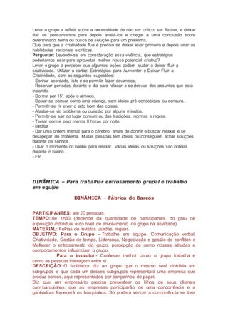 Levar o grupo a refletir sobre a necessidade de não ser crítico, ser flexível, e deixar
fluir os pensamentos para depois avaliá-los e chegar a uma conclusão sobre
determinado tema ou busca de solução para um problema.
Que para que a criatividade flua é preciso se deixar levar primeiro e depois usar as
habilidades racionais e críticas.
Perguntar: Levando-se em consideração essa vivência, que estratégias
poderíamos usar para aproveitar melhor nosso potencial criativo?
Levar o grupo a perceber que algumas ações podem ajudar a deixar fluir a
criatividade. Utilizar o cartaz: Estratégias para Aumentar e Deixar Fluir a
Criatividade, com as seguintes sugestões:
- Sonhar acordado, isto é se permitir fazer devaneios.
- Reservar períodos durante o dia para relaxar e se desviar dos assuntos que está
tratando.
- Dormir por 15’, após o almoço.
- Deixar-se pensar como uma criança, sem ideias pré-concebidas ou censura.
- Permitir-se rir e ver o lado bom das coisas.
- Afastar-se do problema ou questão por alguns minutos.
- Permitir-se sair do lugar comum ou das tradições, normas e regras.
- Tentar dormir pelo menos 8 horas por noite.
- Meditar
- Dar uma ordem mental para o cérebro, antes de dormir e buscar relaxar e se
desapegar do problema. Muitas pessoas têm ideias ou conseguem achar soluções
durante os sonhos.
- Usar o momento do banho para relaxar. Várias ideias ou soluções são obtidas
durante o banho.
- Etc.
DINÂMICA – Para trabalhar entrosamento grupal e trabalho
em equipe
DINÂMICA – Fábrica de Barcos
PARTICIPANTES: até 20 pessoas.
TEMPO: de 1h30 (depende da quantidade de participantes, do grau de
exposição individual e do nível de envolvimento do grupo na atividade).
MATERIAL: Folhas de revistas usadas, réguas.
OBJETIVO: Para o Grupo – Trabalho em equipe, Comunicação verbal,
Criatividade, Gestão de tempo, Liderança, Negociação e gestão de conflitos e
Melhorar o entrosamento do grupo, percepção de como nossas atitudes e
comportamentos influenciam o grupo.
Para o instrutor - Conhecer melhor como o grupo trabalha e
como as pessoas interagem entre si.
DESCRIÇÃO: O facilitador diz ao grupo que o mesmo será dividido em
subgrupos e que cada um desses subgrupos representará uma empresa que
produz barcos, aqui representados por barquinhos de papel.
Diz que um empresário precisa presentear os filhos de seus clientes
com barquinhos, que as empresas participarão de uma concorrência e a
ganhadora fornecerá os barquinhos. Só poderá vencer a concorrência se tiver
 