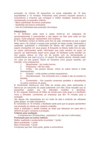produzido no mínimo 20 barquinhos no prazo estipulado de 10 dias
(equivalentes a 10 minutos). Preenchido esse primeiro requisito vencerá a
concorrência a empresa que conseguir o melhor resultado, levando-se em
consideração os seguintes critérios.
- Maior quantidade de barcos produzidos
- Qualidade dos barcos produzidos.
- Uso de Criatividade para produção dos braços.
PROCESSO:
1- O facilitador pede para o grupo dividir-se em subgrupos de
aproximadamente 5 participantes e que elejam um líder para cada um dos
grupos. Cada subgrupo representará uma empresa.
2- O facilitador conduz os líderes para fora da sala, orientando-os que o papel
deles será o de motivar a equipe para produzir em larga escala, observando a
qualidade, quantidade e criatividade. Os líderes não saberão que existem
papéis divergentes em seus grupos. 3. Enquanto os líderes estão fora da sala,
os outros participantes serão informados que cada membro do grupo irá
assumir um determinado papel como segue: (O facilitador pode escolher um
dos papéis abaixo ou criar um de acordo com as necessidades e
características que quer trabalhar o grupo). Os papéis abaixo, deverão existir
em cada um dos grupos. Assim se houverem cinco grupos existirão, por
exemplo, cinco preguiçosos.
1. Responsável - faz muitos barcos.
2. Preguiçoso - não faz nada.
3. Crítico - faz poucos barcos, critica os outros barcos e tenta
desmanchá-los.
4. Gozador - conta piadas e produz pouquíssimo.
5. Desinteressado - fica brincando com o celular e não se envolve no
trabalho.
6. Conversador - fica puxando conversas paralelas e atrapalhando
os outros membros do grupo.
4. Inicialmente distribui-se uma folha de revista para cada participante e
fabrica-se um barquinho de papel juntamente com eles. Deve ressaltar que os
barquinhos podem ser de diferentes modelos e tamanhos.
5. Em seguida distribuí-se 20 folhas de revista para cada grupo e o facilitador
inicia a atividade. Lembrando as empresas que têm 10 minutos para a
produção.
(As réguas são depositadas em um canto da sala e poderão ser utilizadas
pelos grupos, se estes desejarem).
6. Concluídos os 10 minutos, o facilitador pede para que os grupos apresentem
sua produção ao cliente que avaliará o trabalho.
Após a avaliação o cliente revelará as notas que obtiveram em cada item e
definirá de quem comprará a produção.
Critérios para avaliação.
. A empresa tem 20 barquinhos, produzidos? (se não tiver é eliminada).
Pontuação para os outros critérios:
Melhor qualidade e acabamento do produto: 1 ponto
Maior quantidade: 1 ponto
Mais Criatividade: 1 ponto
A empresa que tiver mais ponto, ganha a concorrência.
 