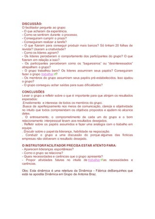 DISCUSSÃO:
O facilitador pergunta ao grupo:
- O que acharam da experiência.
- Como se sentiram durante o processo.
- Conseguiram cumprir o prazo?
- Conseguiram realizar a tarefa?
- O que fizeram para conseguir produzir mais barcos? Só tinham 20 folhas de
revista? Usaram a criatividade?
- Como os lideres agiram?
- Os lideres perceberam o comportamento dos participantes do grupo? O que
fizeram em relação a isso?
- Os participantes perceberam como os “bagunceiros” ou “desinteressados”
atrapalham o grupo?
- O grupo trabalhou bem? Os lideres assumiram seus papéis? Conseguiram
fazer o grupo trabalhar ?
- Os membros do grupo assumiram seus papéis pré-estabelecidos. Isso ajudou
o grupo?
- O grupo conseguiu achar saídas para suas dificuldades?
CONCLUSÕES
Levar o grupo a refletir sobre o que é importante para que atinjam os resultados
esperados:
.Envolvimento e interesse de todos os membros do grupo.
.Busca de aperfeiçoamento nos meios de comunicação, clareza e objetividade
no intuito que todos compreendam os objetivos propostos e ajudem no alcance
deles.
. O entrosamento, o comprometimento de cada um do grupo e o bom
relacionamento interpessoal levam aos resultados desejados.
. Refletir sobre os papéis assumidos e fazer uma analogia com o trabalho em
equipe.
. Discutir sobre o papel da liderança, habilidade na negociação.
. Conduzir o grupo a uma discussão do porque algumas das fictícias
empresas não obtiveram o resultado desejado.
O INSTRUTOR/FACILITADOR PRECISA ESTAR ATENTO PARA:
- Aparecem lideranças espontâneas?
- Como o grupo se relaciona?
- Quais necessidades e carências que o grupo apresenta?
- Propor atividades futuras no intuito de trabalhar as necessidades e
carências.
Obs: Esta dinâmica é uma releitura da Dinâmica - Fábrica deBarquinhos que
está na apostila Dinâmica em Grupo de Antonia Braz.
 