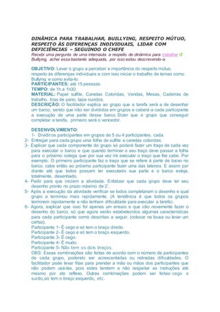 DINÂMICA PARA TRABALHAR, BUILLYING, RESPEITO MÚTUO,
RESPEITO ÀS DIFERENÇAS INDIVIDUAIS, LIDAR COM
DEFICIÊNCIAS – SEGUINDO O CHEFE
Recebi uma pergunta de uma internauta a respeito de dinâmica para trabalhar
Buillying, achei essa bastante adequada, por isso estou descrevendo-a.
OBJETIVO: Levar o grupo a perceber a importância do respeito mútuo,
respeito às diferenças individuais e com isso iniciar o trabalho de temas como
Bullying e como evita-lo.
PARTICIPANTES: até 15 pessoas.
TEMPO: de 1h a 1h30.
MATERIAL: Papel sulfite, Canetas Coloridas, Vendas, Mesas, Cadeiras de
trabalho, tiras de pano, tapa ouvidos.
DESCRIÇÃO: O facilitador explica ao grupo que a tarefa será a de desenhar
um barco, sendo que irão ser divididos em grupos e caberá a cada participante
a execução de uma parte desse barco. Dizer que o grupo que conseguir
completar a tarefa, primeiro será o vencedor.
DESENVOLVIMENTO:
1- Dividir os participantes em grupos de 5 ou 4 participantes, cada.
2- Entregar para cada grupo uma folha de sulfite e canetas coloridas.
3- Explicar que cada componente do grupo só poderá fazer um traço de cada vez
para executar o barco e que quando terminar o seu traço deve passar a folha
para o próximo colega que por sua vez irá executar o traço que lhe cabe. Por
exemplo: O primeiro participante faz o traço que se refere à parte de baixo no
barco, cabe então ao próximo participante fazer uma das laterais. E assim por
diante até que todos possam ter executado sua parte e o barco esteja,
totalmente, desenhado.
4- Pedir para que iniciem a atividade. Enfatizar que cada grupo deve ter seu
desenho pronto no prazo máximo de 2’.
5- Após a execução da atividade verificar se todos completaram o desenho e qual
grupo a terminou mais rapidamente. (A tendência é que todos os grupos
terminem rapidamente e não tenham dificuldade para executar a tarefa).
6- Agora, explicar que isso foi apenas um ensaio e que irão novamente fazer o
desenho do barco, só que agora serão estabelecidos algumas características
para cada participante como descritas a seguir. (colocar na lousa ou levar um
cartaz).
Participante 1- É cego e só tem o braço direito.
Participante 2- É cego e só tem o braço esquerdo.
Participante 3- É cego.
Participante 4- É mudo.
Participante 5- Não tem os dois braços.
OBS: Essas combinações são feitas de acordo com o número de participantes
de cada grupo, podendo ser acrescentadas ou retiradas dificuldades. O
facilitador pode levar fitas para prender a mão ou mãos dos participantes que
não podem usá-las, pois estes tendem a não respeitar as instruções até
mesmo por ato reflexo. Outras combinações podem ser feitas: cego e
surdo,só tem o braço esquerdo, etc.
 