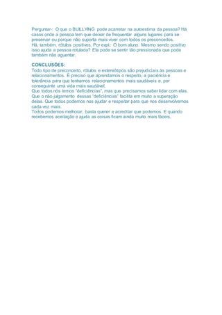 Perguntar-: O que o BUILLYING pode acarretar na autoestima da pessoa? Há
casos onde a pessoa tem que deixar de frequentar alguns lugares para se
preservar ou porque não suporta mais viver com todos os preconceitos.
Há, também, rótulos positivos. Por expl.: O bom aluno. Mesmo sendo positivo
isso ajuda a pessoa rotulada? Ela pode se sentir tão pressionada que pode
também não aguentar.
CONCLUSÕES:
Todo tipo de preconceito, rótulos e estereótipos são prejudiciais às pessoas e
relacionamentos. É preciso que aprendamos o respeito, a paciência e
tolerância para que tenhamos relacionamentos mais saudáveis e, por
conseguinte uma vida mais saudável.
Que todos nós temos “deficiências”, mas que precisamos saber lidar com elas.
Que o não julgamento dessas “deficiências” facilita em muito a superação
delas. Que todos podemos nos ajudar e respeitar para que nos desenvolvamos
cada vez mais.
Todos podemos melhorar, basta querer e acreditar que podemos. E quando
recebemos aceitação e ajuda as coisas ficam ainda muito mais fáceis.
 