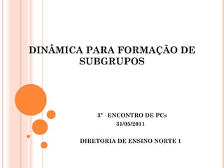 DINÂMICA PARA FORMAÇÃO DE SUBGRUPOS 3º  ENCONTRO DE PCs 31/05/2011 DIRETORIA DE ENSINO NORTE 1 