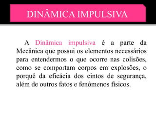 DINÂMICA IMPULSIVA

   A Dinâmica impulsiva é a parte da
Mecânica que possui os elementos necessários
para entendermos o que ocorre nas colisões,
como se comportam corpos em explosões, o
porquê da eficácia dos cintos de segurança,
além de outros fatos e fenômenos físicos.
 