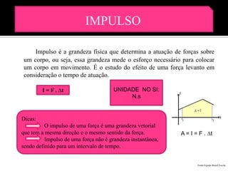 IMPULSO

    Impulso é a grandeza física que determina a atuação de forças sobre
um corpo, ou seja, essa grandeza mede o esforço necessário para colocar
um corpo em movimento. É o estudo do efeito de uma força levanto em
consideração o tempo de atuação.

         I = F . ∆t                    UNIDADE NO SI:
                                            N.s


Dicas:
          O impulso de uma força é uma grandeza vetorial
que tem a mesma direção e o mesmo sentido da força.          A = I = F . ∆t
          Impulso de uma força não é grandeza instantânea,
sendo definido para um intervalo de tempo.


                                                                    Fonte:Equipe Brasil Escola
 