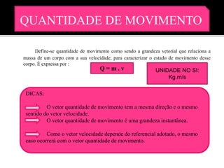 QUANTIDADE DE MOVIMENTO

     Define-se quantidade de movimento como sendo a grandeza vetorial que relaciona a
massa de um corpo com a sua velocidade, para caracterizar o estado de movimento desse
corpo. É expressa por :
                                  Q=m.v                     UNIDADE NO SI:
                                                                Kg.m/s

 DICAS:

          O vetor quantidade de movimento tem a mesma direção e o mesmo
 sentido do vetor velocidade.
          O vetor quantidade de movimento é uma grandeza instantânea.

          Como o vetor velocidade depende do referencial adotado, o mesmo
 caso ocorrerá com o vetor quantidade de movimento.
 
