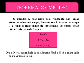 TEOREMA DO IMPULSO

      O impulso I, produzido pela resultante das forças
  atuantes sobre um corpo, durante um intervalo de tempo
  t, é igual à quantidade de movimento do corpo nesse
  mesmo intervalo de tempo.
                             I = ∆Q

                           I = Q f – Qi

                         I = m. (vf - vi)


Onde Qf é a quantidade de movimento final e Qi é a quantidade
  de movimento inicial.
                                                       Fonte:Equipe Brasil Escola
 