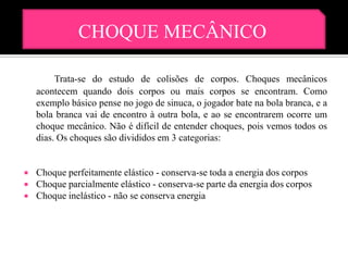 CHOQUE MECÂNICO

         Trata-se do estudo de colisões de corpos. Choques mecânicos
    acontecem quando dois corpos ou mais corpos se encontram. Como
    exemplo básico pense no jogo de sinuca, o jogador bate na bola branca, e a
    bola branca vai de encontro à outra bola, e ao se encontrarem ocorre um
    choque mecânico. Não é difícil de entender choques, pois vemos todos os
    dias. Os choques são divididos em 3 categorias:


   Choque perfeitamente elástico - conserva-se toda a energia dos corpos
   Choque parcialmente elástico - conserva-se parte da energia dos corpos
   Choque inelástico - não se conserva energia
 