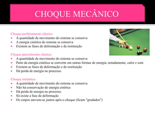 CHOQUE MECÂNICO

Choque perfeitamente elástico
 A quantidade de movimento do sistema se conserva
 A energia cinética do sistema se conserva
 Existem as fases de deformação e de restituição

Choque parcialmente elástico
 A quantidade de movimento do sistema se conserva
 Parte da energia cinética se converte em outras formas de energia, notadamente, calor e som
 Existem as fases de deformação e de restituição
 Há perda de energia no processo.

Choque inelástico
 A quantidade de movimento do sistema se conserva
 Não há conservação de energia cinética
 Há perda de energia no processo.
 Só existe a fase de deformação
 Os corpos movem-se juntos após o choque (ficam "grudados")
 