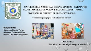 UNIVERSIDAD NACIONAL DE SAN MARTÍN – TARAPOTO
FACULTAD DE EDUCACION Y HUMANIDADES – RIOJA
PROGRAMA DE ESTUDIOS DE EDUCACIÓN INICIAL
“ Dinámica pedagógica en la educación inicial ”
Integrantes:
• Vanessa Garcia Torres
• Aleyssa Cabrera Núñez
• Sarita Colunche Regalado
DOCENTE:
Lic.M.Sc: Zarita Mijahuanga Chumbe
 