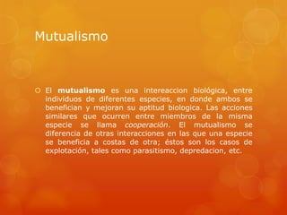 Mutualismo
 El mutualismo es una intereaccion biológica, entre
individuos de diferentes especies, en donde ambos se
benefician y mejoran su aptitud biologica. Las acciones
similares que ocurren entre miembros de la misma
especie se llama cooperación. El mutualismo se
diferencia de otras interacciones en las que una especie
se beneficia a costas de otra; éstos son los casos de
explotación, tales como parasitismo, depredacion, etc.
 