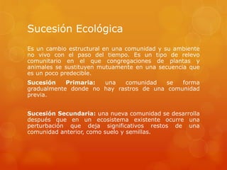 Sucesión Ecológica
Es un cambio estructural en una comunidad y su ambiente
no vivo con el paso del tiempo. Es un tipo de relevo
comunitario en el que congregaciones de plantas y
animales se sustituyen mutuamente en una secuencia que
es un poco predecible.
Sucesión Primaria: una comunidad se forma
gradualmente donde no hay rastros de una comunidad
previa.
Sucesión Secundaria: una nueva comunidad se desarrolla
después que en un ecosistema existente ocurre una
perturbación que deja significativos restos de una
comunidad anterior, como suelo y semillas.
 