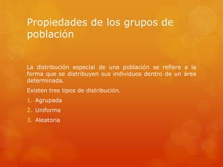Propiedades de los grupos de
población
La distribución especial de una población se refiere a la
forma que se distribuyen sus individuos dentro de un área
determinada.
Existen tres tipos de distribución.
1. Agrupada
2. Uniforme
3. Aleatoria
 