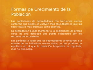 Formas de Crecimiento de la
Población
Las poblaciones de depredadores con frecuencia crecen
conforme sus presas se vuelven más abundantes lo que las
hace todavía más efectivas como agentes.
La depredación puede mantener a la poblaciones de presas
cerca de una densidad que pueda sostenerse por los
recursos del ecosistema.
Los parásitos al igual que los depredadores contribuyen a la
muerte de los individuos menos aptos, lo que produce un
equilibrio en el que la población hospedera es regulada,
más no eliminada.
 