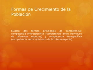 Formas de Crecimiento de la
Población
Existen dos formas principales de competencia:
competencia interespecífica (competencia entre individuos
de diferentes especies) y competencia itraespecífica
(competencia entre individuos de la misma especie).
 