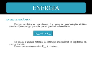 ENERGIA
ENERGIA MECÂNICA
       Energia mecânica de um sistema é a soma de suas energias cinética
  epotencial; essa energia potencial por ser gravitacional ou elástica.


                            Emec = Ec + Epot


       Na queda, a energia potencial de interação gravitacional se transforma em
  energia cinética.
       Em um sistema concervativo, Emec é constante.
 