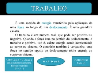 TRABALHO

       É uma medida da energia transferida pela aplicação de
   uma força ao longo de um deslocamento. É uma grandeza
   escalar.
       O trabalho é um número real, que pode ser positivo ou
   negativo. Quando a força atua no sentido do deslocamento, o
   trabalho é positivo, isto é, existe energia sendo acrescentada
   ao corpo ou sistema. O contrário também é verdadeiro, uma
   força no sentido oposto ao deslocamento retira energia do
   corpo ou sistema.
OBS: Caso θ = 0 , força e                          UNIDADE SI:
                            W = F . D. cos θ
deslocamento na mesma                                Joule (J)
   direção e sentido:
       W=F.d
 