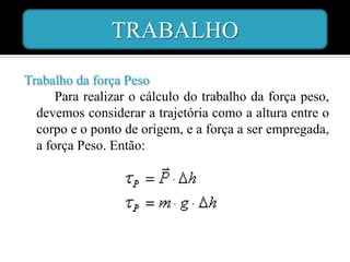 TRABALHO

Trabalho da força Peso
      Para realizar o cálculo do trabalho da força peso,
  devemos considerar a trajetória como a altura entre o
  corpo e o ponto de origem, e a força a ser empregada,
  a força Peso. Então:
 