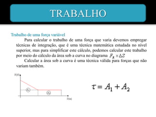 TRABALHO
Trabalho de uma força variável
        Para calcular o trabalho de uma força que varia devemos empregar
   técnicas de integração, que é uma técnica matemática estudada no nível
   superior, mas para simplificar este cálculo, podemos calcular este trabalho
   por meio do cálculo da área sob a curva no diagrama
        Calcular a área sob a curva é uma técnica válida para forças que não
   variam também.
 