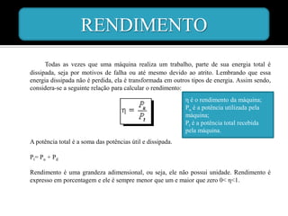 RENDIMENTO
      Todas as vezes que uma máquina realiza um trabalho, parte de sua energia total é
dissipada, seja por motivos de falha ou até mesmo devido ao atrito. Lembrando que essa
energia dissipada não é perdida, ela é transformada em outros tipos de energia. Assim sendo,
considera-se a seguinte relação para calcular o rendimento:
                                                            η é o rendimento da máquina;
                                                            Pu é a potência utilizada pela
                                                            máquina;
                                                            Pt é a potência total recebida
                                                            pela máquina.
A potência total é a soma das potências útil e dissipada.

Pt= Pu + Pd

Rendimento é uma grandeza adimensional, ou seja, ele não possui unidade. Rendimento é
expresso em porcentagem e ele é sempre menor que um e maior que zero 0< η<1.
 