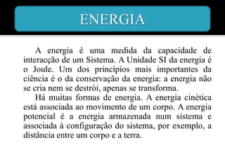 ENERGIA
    A energia é uma medida da capacidade de
interacção de um Sistema. A Unidade SI da energia é
o Joule. Um dos princípios mais importantes da
ciência é o da conservação da energia: a energia não
se cria nem se destrói, apenas se transforma.
    Há muitas formas de energia. A energia cinética
está associada ao movimento de um corpo. A energia
potencial é a energia armazenada num sistema e
associada à configuração do sistema, por exemplo, a
distância entre um corpo e a terra.
 