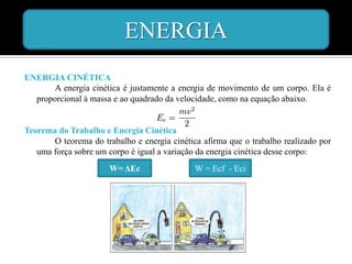 ENERGIA
ENERGIA CINÉTICA
      A energia cinética é justamente a energia de movimento de um corpo. Ela é
  proporcional à massa e ao quadrado da velocidade, como na equação abaixo.


Teorema do Trabalho e Energia Cinética
       O teorema do trabalho e energia cinética afirma que o trabalho realizado por
   uma força sobre um corpo é igual a variação da energia cinética desse corpo:
                       W= ΔEc                 W = Ecf - Eci
 