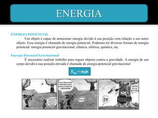 ENERGIA
ENERGIA POTENCIAL
        Um objeto é capaz de armazenar energia devido à sua posição com relação a um outro
  objeto. Essa energia é chamada de energia potencial. Podemos ter diversas formas de energia
  potencial: energia potencial gravitacional, elástica, elétrica, química, etc.

Energia Potencial Gravitacional
        É necessário realizar trabalho para erguer objetos contra a gravidade. A energia de um
   corpo devido à sua posição elevada é chamada de energia potencial gravitacional

                                         Epg = mgh
 