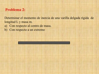 Determinar el momento de inercia de una varilla delgada rígida de
longitud L y masa m.
a) Con respecto al centro de masa.
b) Con respecto a un extremo
Problema 2:
 