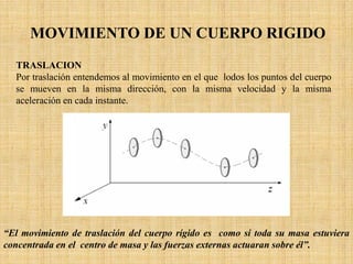 MOVIMIENTO DE UN CUERPO RIGIDO
TRASLACION
Por traslación entendemos al movimiento en el que lodos los puntos del cuerpo
se mueven en la misma dirección, con la misma velocidad y la misma
aceleración en cada instante.
“El movimiento de traslación del cuerpo rígido es como si toda su masa estuviera
concentrada en el centro de masa y las fuerzas externas actuaran sobre él”.
 