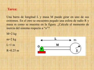 Una barra de longitud L y masa M puede girar en uno de sus
extremos. En el otro se encuentra pegado una esfera de radio R y
masa m como se muestra en la figura. ¿Calcule el momento de
inercia del sistema respecto a “o”?
M=2 kg
m=2 kg
L=1 m
R=0.25 m
Tarea:
 