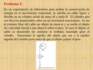 En un experimento de laboratorio para probar la conservación de
energía en el movimiento rotacional, se enrolla un cable ligero y
flexible en un cilindro sólido de masa M y radio R. El cilindro gira
con fricción despreciable sobre un eje horizontal estacionario. Se ata
al extremo libre del cable un objeto de masa m y se suelta el objeto
sin velocidad inicial a una altura h sobre el piso. Al caer el objeto, el
cable se desenrolla sin estirarse ni resbalar, haciendo girar el
cilindro. Determinar la rapidez del objeto que cae y la rapidez
angular del cilindro justo antes de que el objeto golpee al piso.
Problema 5:
 