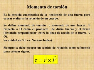Es la medida cuantitativa de la tendencia de una fuerza para
causar o alterar la rotación de un cuerpo.
Se define momento de torsión o momento de una fuerza F
respecto a O como el producto de dicha fuerza y el brazo
(distancia perpendicular entre la línea de acción de la fuerza y
O).
Su unidad en S.I. es: Nm (no Joules).
Siempre se debe escoger un sentido de rotación como referencia
para colocar signos.
Momento de torsión
Fr

×=τ
 