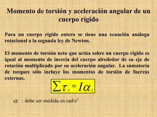 Para un cuerpo rígido entero se tiene una ecuación análoga
rotacional a la segunda ley de Newton.
El momento de torsión neto que actúa sobre un cuerpo rígido es
igual al momento de inercia del cuerpo alrededor de su eje de
rotación multiplicado por su aceleración angular. La sumatoria
de torques sólo incluye los momentos de torsión de fuerzas
externas.
Momento de torsión y aceleración angular de un
cuerpo rígido
∑ = ατ I zz
αz : debe ser medida en rad/s2
 