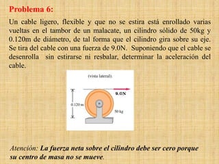 Problema 6:
Un cable ligero, flexible y que no se estira está enrollado varias
vueltas en el tambor de un malacate, un cilindro sólido de 50kg y
0.120m de diámetro, de tal forma que el cilindro gira sobre su eje.
Se tira del cable con una fuerza de 9.0N. Suponiendo que el cable se
desenrolla sin estirarse ni resbalar, determinar la aceleración del
cable.
Atención: La fuerza neta sobre el cilindro debe ser cero porque
su centro de masa no se mueve.
 