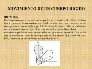 MOVIMIENTO DE UN CUERPO RIGIDO
ROTACION
Es el movimiento en que uno de los puntos se considera fijo. Sí se considera
fijo un punto, el único movimiento posible es aquel en el que cada uno de los
otros puntos se mueve en la superficie de una esfera cuyo radio es la distancia
del punto móvil al punto fijo. Si se consideran dos puntos fijos, el único
movimiento posible es aquel en que todos los puntos con excepción de aquellos
que se encuentran sobre la línea que une los dos puntos fijos, conocida como
EJE, se mueven en circunferencias alrededor de éste.
 