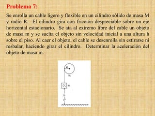 Se enrolla un cable ligero y flexible en un cilindro sólido de masa M
y radio R. El cilindro gira con fricción despreciable sobre un eje
horizontal estacionario. Se ata al extremo libre del cable un objeto
de masa m y se suelta el objeto sin velocidad inicial a una altura h
sobre el piso. Al caer el objeto, el cable se desenrolla sin estirarse ni
resbalar, haciendo girar el cilindro. Determinar la aceleración del
objeto de masa m.
Problema 7:
 