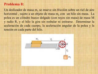 Un deslizador de masa m1 se mueve sin fricción sobre un riel de aire
horizontal , sujeto a un objeto de masa m2 con un hilo sin masa. La
polea es un cilindro hueco delgado (con rayos sin masa) de masa M
y radio R, y el hilo la gira sin resbalar ni estirarse. Determinar la
aceleración de cada cuerpo, la aceleración angular de la polea y la
tensión en cada parte del hilo.
Problema 8:
 