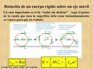 Un caso importante es el de “rodar sin deslizar”. Aquí el punto
de la rueda que toca la superficie debe estar instantáneamente
en reposo para que no resbale.
Rotación de un cuerpo rígido sobre un eje móvil
ωRvcm =
Condición para rodar sin resbalar
22
2
1
2
1
ωcmcm IMvK +=
 