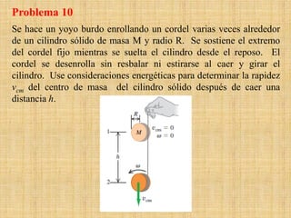 Se hace un yoyo burdo enrollando un cordel varias veces alrededor
de un cilindro sólido de masa M y radio R. Se sostiene el extremo
del cordel fijo mientras se suelta el cilindro desde el reposo. El
cordel se desenrolla sin resbalar ni estirarse al caer y girar el
cilindro. Use consideraciones energéticas para determinar la rapidez
vcm del centro de masa del cilindro sólido después de caer una
distancia h.
Problema 10
 