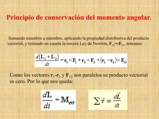 Sumando miembro a miembro, aplicando la propiedad distributiva del producto
vectorial, y teniendo en cuanta la tercera Ley de Newton, F12=-F21, tenemos:
Como los vectores r1-r2 y F12 son paralelos su producto vectorial
es cero. Por lo que nos queda:
Principio de conservación del momento angular.
 