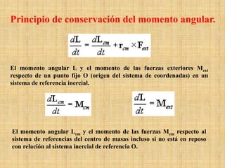El momento angular L y el momento de las fuerzas exteriores Mext
respecto de un punto fijo O (origen del sistema de coordenadas) en un
sistema de referencia inercial.
El momento angular Lcm y el momento de las fuerzas Mcm respecto al
sistema de referencias del centro de masas incluso si no está en reposo
con relación al sistema inercial de referencia O.
Principio de conservación del momento angular.
 