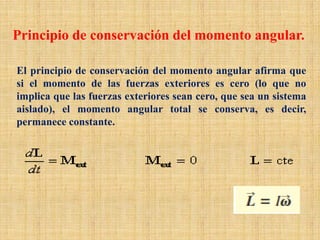 Principio de conservación del momento angular.
El principio de conservación del momento angular afirma que
si el momento de las fuerzas exteriores es cero (lo que no
implica que las fuerzas exteriores sean cero, que sea un sistema
aislado), el momento angular total se conserva, es decir,
permanece constante.
 