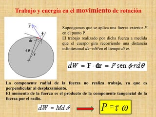 Trabajo y energía en el movimiento de rotación
Supongamos que se aplica una fuerza exterior F
en el punto P.
El trabajo realizado por dicha fuerza a medida
que el cuerpo gira recorriendo una distancia
infinitesimal ds=rdθ en el tiempo dt es
La componente radial de la fuerza no realiza trabajo, ya que es
perpendicular al desplazamiento.
El momento de la fuerza es el producto de la componente tangencial de la
fuerza por el radio.
ωτ=P
 