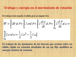 El trabajo total cuando el sólido gira un ángulo θ es:
El trabajo de los momentos de las fuerzas que actúan sobre un
sólido rígido en rotación alrededor de un eje fijo modifica su
energía cinética de rotación.
Trabajo y energía en el movimiento de rotación
 