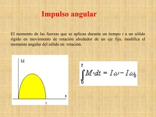 Impulso angular
El momento de las fuerzas que se aplican durante un tiempo t a un sólido
rígido en movimiento de rotación alrededor de un eje fijo, modifica el
momento angular del sólido en rotación.
 